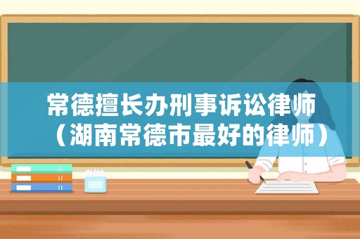 常德擅長辦刑事訴訟律師（湖南常德市最好的律師）