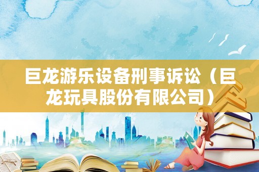 巨龍游樂(lè)設(shè)備刑事訴訟（巨龍玩具股份有限公司）