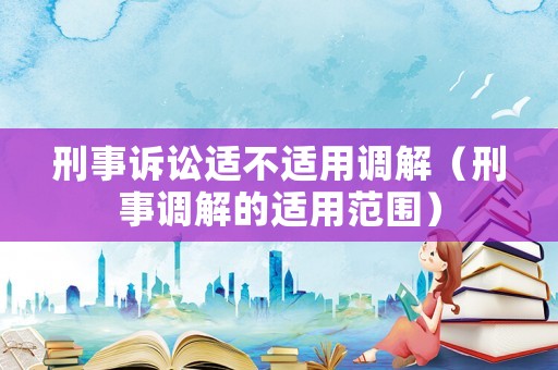 刑事訴訟適不適用調(diào)解（刑事調(diào)解的適用范圍）
