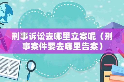 刑事訴訟去哪里立案呢（刑事案件要去哪里告案）