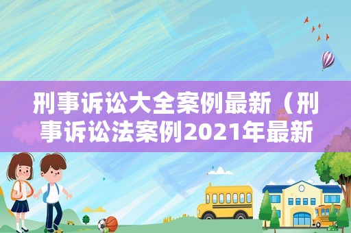 刑事訴訟大全案例最新（刑事訴訟法案例2021年最新）