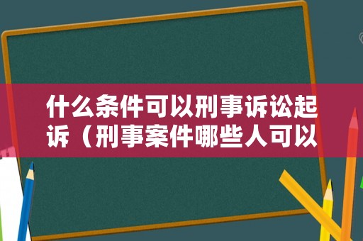 什么條件可以刑事訴訟起訴（刑事案件哪些人可以提起上訴）