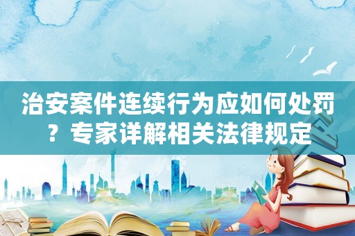 治安案件連續(xù)行為應如何處罰？專家詳解相關法律規(guī)定