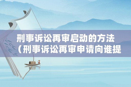 刑事訴訟再審啟動的方法（刑事訴訟再審申請向誰提出）