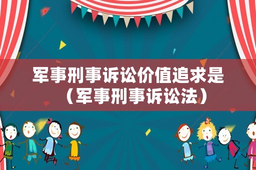 軍事刑事訴訟價(jià)值追求是（軍事刑事訴訟法）