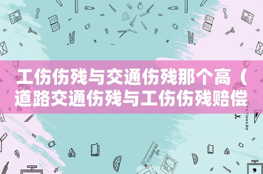 工傷傷殘與交通傷殘那個(gè)高（道路交通傷殘與工傷傷殘賠償）