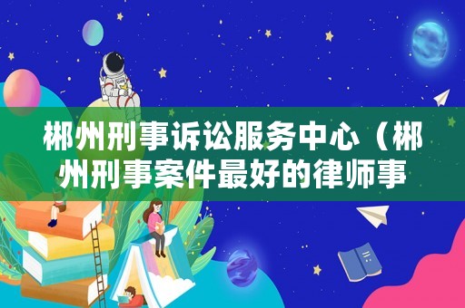 郴州刑事訴訟服務中心（郴州刑事案件最好的律師事務所）