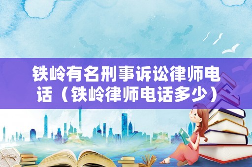鐵嶺有名刑事訴訟律師電話（鐵嶺律師電話多少）