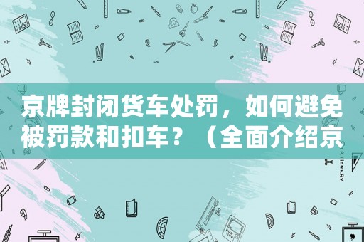 京牌封閉貨車處罰，如何避免被罰款和扣車？（全面介紹京牌封閉貨車管理規(guī)定）
