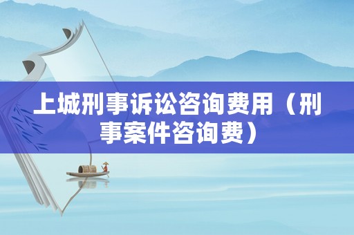 上城刑事訴訟咨詢費用（刑事案件咨詢費）