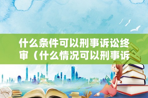 什么條件可以刑事訴訟終審（什么情況可以刑事訴訟）