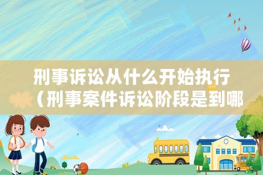 刑事訴訟從什么開始執(zhí)行（刑事案件訴訟階段是到哪一步了）