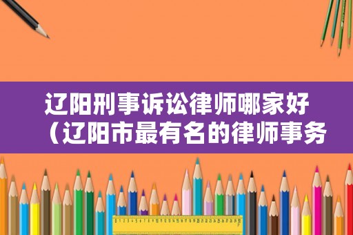 遼陽刑事訴訟律師哪家好（遼陽市最有名的律師事務(wù)所）