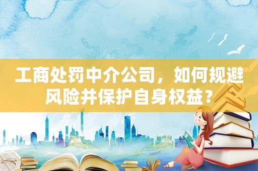 工商處罰中介公司，如何規(guī)避風(fēng)險(xiǎn)并保護(hù)自身權(quán)益？