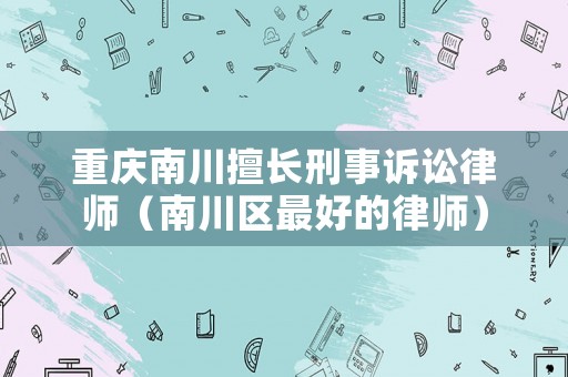 重慶南川擅長(zhǎng)刑事訴訟律師（南川區(qū)最好的律師）