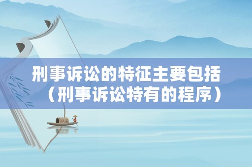 刑事訴訟的特征主要包括（刑事訴訟特有的程序）