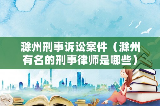滁州刑事訴訟案件（滁州有名的刑事律師是哪些）