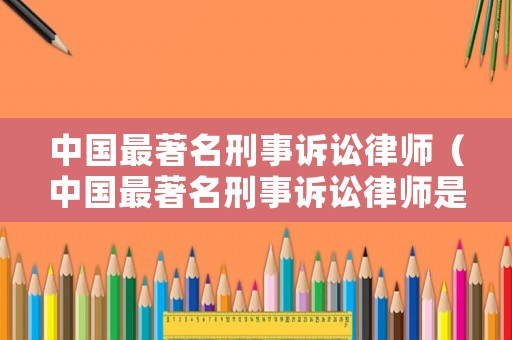 中國最著名刑事訴訟律師（中國最著名刑事訴訟律師是誰）