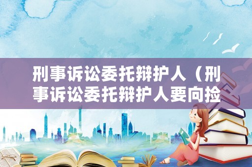 刑事訴訟委托辯護(hù)人（刑事訴訟委托辯護(hù)人要向撿察院提交什么）