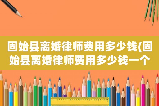 固始縣離婚律師費用多少錢(固始縣離婚律師費用多少錢一個月)