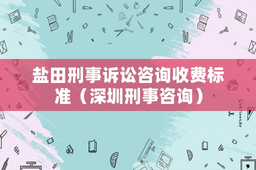 鹽田刑事訴訟咨詢收費標準（深圳刑事咨詢）