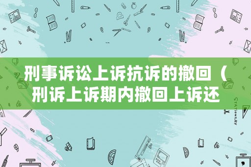 刑事訴訟上訴抗訴的撤回（刑訴上訴期內(nèi)撤回上訴還能再上訴嗎）
