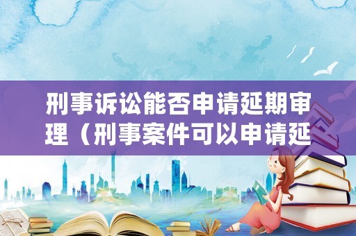 刑事訴訟能否申請(qǐng)延期審理（刑事案件可以申請(qǐng)延期開庭嗎）