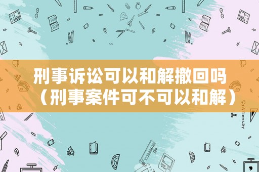刑事訴訟可以和解撤回嗎（刑事案件可不可以和解）