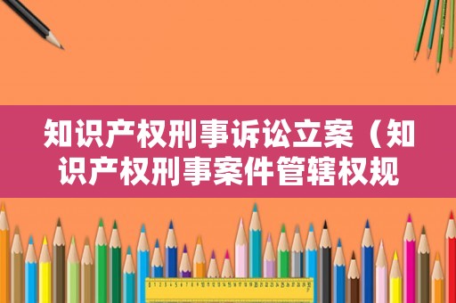 知識(shí)產(chǎn)權(quán)刑事訴訟立案（知識(shí)產(chǎn)權(quán)刑事案件管轄權(quán)規(guī)定）
