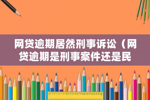 網(wǎng)貸逾期居然刑事訴訟（網(wǎng)貸逾期是刑事案件還是民事案件）