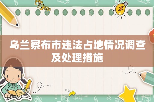 烏蘭察布市違法占地情況調(diào)查及處理措施