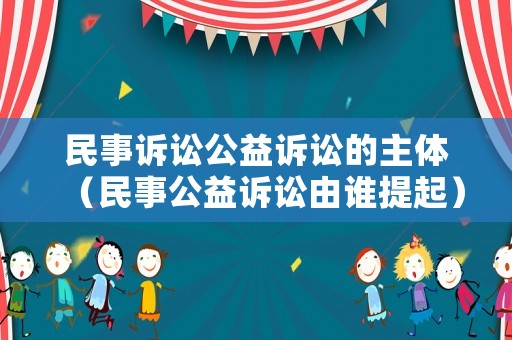 民事訴訟公益訴訟的主體（民事公益訴訟由誰提起）