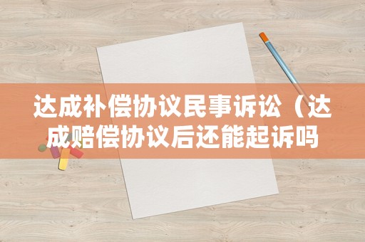 達成補償協(xié)議民事訴訟（達成賠償協(xié)議后還能起訴嗎）