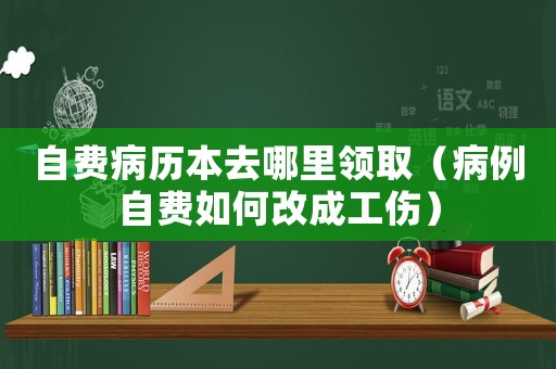 自費病歷本去哪里領(lǐng)取（病例自費如何改成工傷）