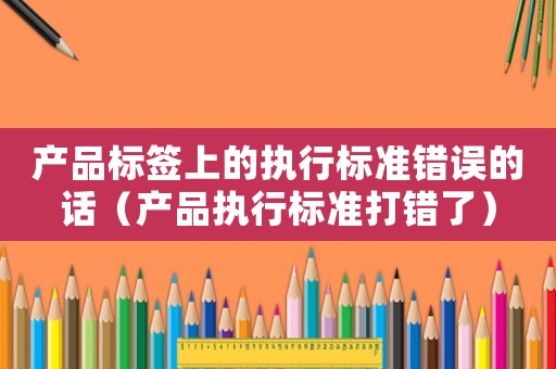 產(chǎn)品標(biāo)簽上的執(zhí)行標(biāo)準(zhǔn)錯(cuò)誤的話（產(chǎn)品執(zhí)行標(biāo)準(zhǔn)打錯(cuò)了）