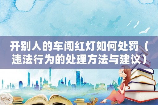 開(kāi)別人的車(chē)闖紅燈如何處罰（違法行為的處理方法與建議）