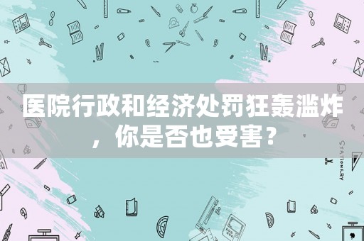 醫(yī)院行政和經濟處罰狂轟濫炸，你是否也受害？