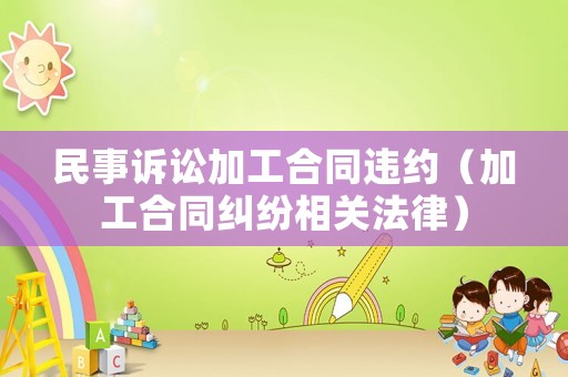 民事訴訟加工合同違約（加工合同糾紛相關(guān)法律）