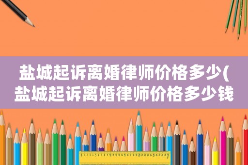 鹽城起訴離婚律師價格多少(鹽城起訴離婚律師價格多少錢)