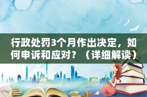 行政處罰3個月作出決定，如何申訴和應(yīng)對？（詳細(xì)解讀）