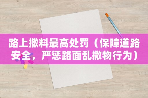 路上撒料最高處罰（保障道路安全，嚴(yán)懲路面亂撒物行為）