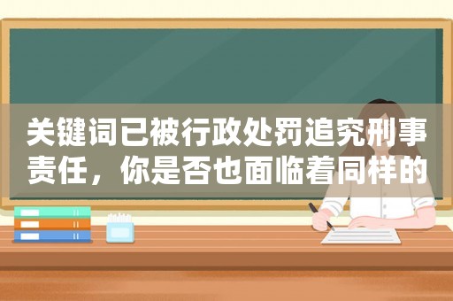 關(guān)鍵詞已被行政處罰追究刑事責(zé)任，你是否也面臨著同樣的風(fēng)險(xiǎn)？