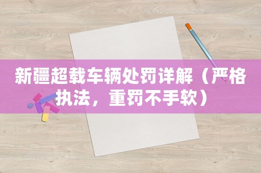 新疆超載車輛處罰詳解（嚴(yán)格執(zhí)法，重罰不手軟）
