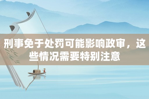 刑事免于處罰可能影響政審，這些情況需要特別注意