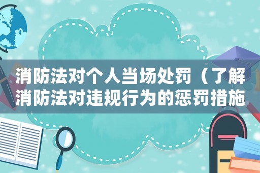 消防法對個人當(dāng)場處罰（了解消防法對違規(guī)行為的懲罰措施）