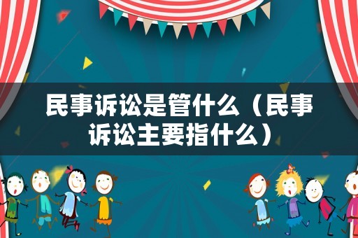 民事訴訟是管什么（民事訴訟主要指什么）