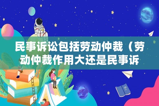 民事訴訟包括勞動(dòng)仲裁（勞動(dòng)仲裁作用大還是民事訴訟作用大）