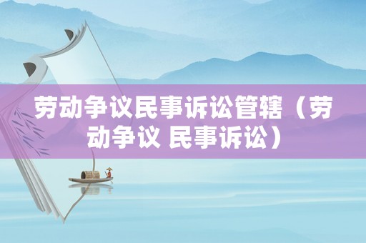 勞動爭議民事訴訟管轄（勞動爭議 民事訴訟）