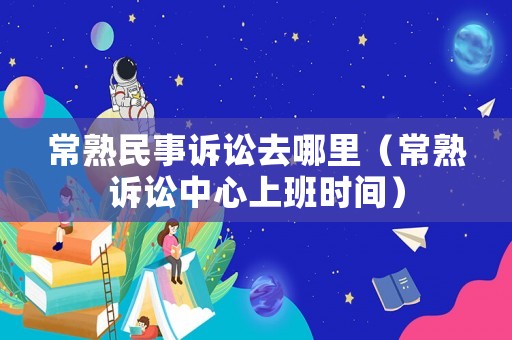 常熟民事訴訟去哪里（常熟訴訟中心上班時間）