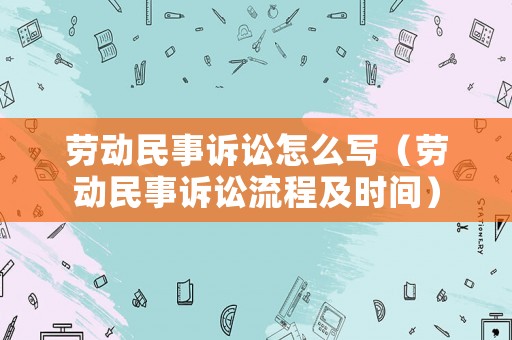 勞動(dòng)民事訴訟怎么寫（勞動(dòng)民事訴訟流程及時(shí)間）